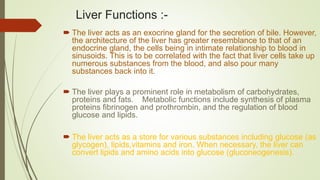 Liver Functions :-
 The liver acts as an exocrine gland for the secretion of bile. However,
the architecture of the liver has greater resemblance to that of an
endocrine gland, the cells being in intimate relationship to blood in
sinusoids. This is to be correlated with the fact that liver cells take up
numerous substances from the blood, and also pour many
substances back into it.
 The liver plays a prominent role in metabolism of carbohydrates,
proteins and fats. Metabolic functions include synthesis of plasma
proteins fibrinogen and prothrombin, and the regulation of blood
glucose and lipids.
 The liver acts as a store for various substances including glucose (as
glycogen), lipids,vitamins and iron. When necessary, the liver can
convert lipids and amino acids into glucose (gluconeogenesis).
 