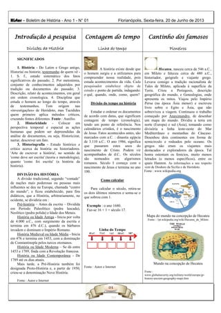Histor – Boletim de História - Ano 1 - N° 01 Florianópolis, Sexta-feira, 20 de Junho de 2013
Introdução à pesquisa
Divisões da História
Contagem do tempo
Linha do tempo
Cantinho dos famosos
Pioneiros
SIGNIFICADOS
1. História - Do Latim e Grego antigo,
Historíai ou historie, testemunho de quem vê -
1. S. f., estudo sistemático dos fatos
significativos do passado; 2. Por metonímia,
conjunto de conhecimentos adquiridos por
tradição ou documentos do passado; 3.
Descrição, relato de acontecimentos, em geral
em ordem cronologica. 4. Disciplina que
estuda o homem ao longo do tempo, através
de testemunhos. Tem origem nas
«investigações» de Heródoto, mas Tucídides
quem primeiro aplica métodos críticos,
cruzando fontes diferentes. Fonte : Aurélio.
2. Historicidade - Colocar em
perspectiva temporal e espacial as ações
humanas que podem ser depreendidas da
análise de documentos, ou seja, Historicizar,
narrar, descrever um fato.
3. Historiografia - Estudo histórico e
crítico acerca da história ou historiadores.
'Arte de escrever a história', no sentido de
'como deve ser escrita' (teoria e metodologia),
quanto 'como foi escrita' (a história da
história).
DIVISÃO DA HISTÓRIA
A divisão tradicional, segundo “vontade”
de nações mais poderosas ou pessoas mais
influentes se deu na Europa, chamada “centro
do mundo”, e ficou estabelecido, para fins
didáticos, que a História, arbitrariamente, no
ocidente, se dividiria em :
Pré-história – Antes da escrita – Dividida
em Período Paleolítico (pedra lascada),
Neolítico (pedra polida) e Idade dos Metais.
História ou Idade Antiga - Inicia por volta
de 4.000 a.C., com surgimento da escrita e
termina em 476 d.C.), quando os bárbaros
invadem e dominam o Império Romano.
História Medieval ou Idade Média - Inicia
em 476 e termina em 1453, com a dominação
de Constantinopla pelos turcos otomanos.
História ou Idade Moderna – Se dá entre
1453 e 1789, finda com a Revolução francesa.
História ou Idade Contemporânea - De
1789 até os dias atuais.
Mais tarde, a Pré-História também foi
designada Proto-História e, a partir de 1950,
criou-se a denominação Nova História.
Fonte : Autor e Internet
A história existe desde que
o homem surgiu e a utilizamos para
compreender nossa realidade, pois
estuda acontecimentos da vida. Cada
pesquisador estabelece objeto de
estudo e ponto de partida, indagando:
o quê, quando, onde, como, quem?
Divisão do tempo na história
Estudar e ordenar os documentos
de acordo com datas, que significam
contagem de tempo (cronologia),
tendo um ponto de referência. Nos
calendários cristãos, é o nascimento
de Jesus. Fatos acontecidos antes, são
marcados com a.C. : dinastia egípcia
de 3.110 a.C.. O ano 1986, significa
que passaram estes anos do
nascimento de Cristo. Podem vir
acompanhados de d.C.. Os séculos
são nomeados em algarismos
romanos. Século I começa com o
nascimento de Jesus e termina no ano
100.
Como calcular
Para calcular o século, retira-se
os dois últimos números e soma-se o
que sobrou com 1.
Exemplo : o ano 1680.
Faz-se 16 + 1 = século 17.
Linha do Tempo
Fonte : Autor e Internet
Hecateu, nasceu cerca de 546 a.C.,
em Mileto e faleceu cerca de 480 a.C.,
historiador, geógrafo e viajante grego.
Levava consigo a tradição racionalista de
Tales de Mileto, aplicada à superfície da
Terra. Criou a Periegesis, descrição
geográfica do mundo, e Genealogias, onde
apresenta os mitos. Viajou pelo Império
Persa (na época Ásia menor) e escreveu
livro sobre o Egito e Ásia, que não
sobreviveu a viagem. Continuou o trabalho
começado por Anaximandro, de desenhar
um mapa do mundo. Dividiu a terra em
norte (Europa) e sul (Ásia), tomando como
divisória a linha leste-oeste do Mar
Mediterrâneo e montanhas do Cáucaso.
Desenhou dois continentes em forma de
semicírculo e rodeados pelo oceano. Os
gregos não eram os viajantes mais
destacados e exploradores da época. Tal
honra ostentam os fenícios, muito menos
letrados (e menos específicos), entre os
quais Hannon. As informações a seu respeito
vem de Diodoro da Sicília e de Heródoto.
Fonte : www.wikipedia.org
Mapa do mundo na concepção de Hecateu
Fonte : //pt.wikipedia.org/wiki/Hecateu_de_Mileto
Mundo na concepção de Hecateu
Fonte :
www.globalsecurity.org/military/world/europe/gr-
history-ancient-geography-maps.htm
 