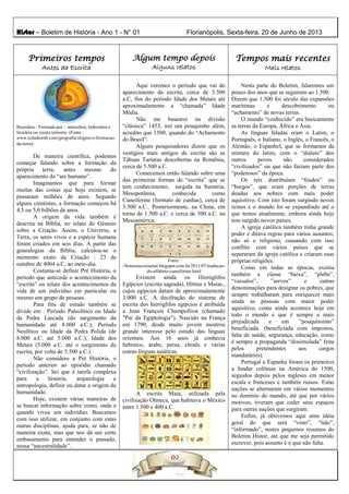 Histor – Boletim de História - Ano 1 - N° 01 Florianópolis, Sexta-feira, 20 de Junho de 2013
Primeiros tempos
Antes da Escrita
Algum tempo depois
Alguns relatos
Tempos mais recentes
Mais relatos
Bioesfera - Formada por : atmosfera, hidrosfera e
litosfera ou crosta terrestre. (Fonte :
www.coladaweb.com/geografia/origem-e-formacao-
da-terra)
De maneira científica, podemos
começar falando sobre a formação da
própria terra, antes mesmo do
aparecimento do “ser humano”.
Imaginamos que para formar
muitas das coisas que hoje existem, se
passaram milhões de anos. Segundo
alguns cientistas, a formação começou há
4,5 ou 5,0 bilhões de anos.
A origem da vida também é
descrita na Bíblia, no relato do Gênesis
sobre a Criação. Assim, o Universo, a
Terra, os seres vivos e a espécie humana
foram criados em seis dias. A partir das
genealogias da Bíblia, calculou-se o
momento exato da Criação : 23 de
outubro de 4004 a.C, ao meio-dia.
Costuma-se definir Pré História, o
período que antecede o acontecimento da
“escrita” ou relato dos acontecimentos da
vida de um indivíduo em particular ou
mesmo um grupo de pessoas.
Para fins de estudo também se
divide em : Período Paleolítico ou Idade
da Pedra Lascada (do surgimento da
humanidade até 8.000 a.C.); Período
Neolítico ou Idade da Pedra Polida (de
8.000 a.C. até 5.000 a.C.); Idade dos
Metais (5.000 a.C. até o surgimento da
escrita, por volta de 3.500 a.C.).
Não considero a Pré História, o
período anterior ao episódio chamado
“civilização”. Sei que é tarefa complexa
para a história, arqueologia e
antropologia, definir ou datar a origem da
humanidade.
Hoje, existem várias maneiras de
se buscar informação sobre como, onde e
quando viveu um indivíduo. Buscamos
com isso utilizar, em conjunto com estas
outras disciplinas, ajuda para, se não de
maneira exata, mas que nos dá um certo
embasamento para entender o passado,
nossa “ancestralidade”.
Aqui veremos o período que vai do
aparecimento da escrita, cerca de 3.500
a.C, fim do período Idade dos Metais até
aproximadamente a “chamada” Idade
Média.
Não me basearei na divisão
“clássica” 1453, irei um pouquinho além,
acredito que 1500, quando do “Achamento
do Brasil”.
Alguns pesquisadores dizem que os
vestígios mais antigos de escrita são as
Tábuas Tartaras descobertas na Romênia,
cerca de 5.500 a.C.
Comecemos então falando sobre uma
das primeiras formas de “escrita” que se
tem conhecimento, surgida na Suméria,
Mesopotâmia, conhecida como
Cuneiforme (formato de cunhas), cerca de
3.500 a.C.. Posteriormente, na China, em
torno de 1.500 a.C. e cerca de 300 a.C. na
Mesoamérica.
Fonte :
//historiaecoisaetal.blogspot.com.br/2011/07/traducao-
do-alfabeto-cuneiforme.html
Existem ainda os Hieróglifos
Egípcios (escrita sagrada), Hititas e Maias.,
cujos egípcios datam de aproximadamente
3.000 a.C. A decifração do sistema de
escrita dos hieróglifos egípcios é atribuída
a Jean François Champollion (chamado
"Pai da Egiptologia"). Nascido na França
em 1790, desde muito jovem mostrou
grande interesse pelo estudo das línguas
orientais. Aos 16 anos já conhecia
hebraico, árabe, persa, chinês e várias
outras línguas asiáticas.
A escrita Maia, utilizada pela
civilização Olmeca, que habitava o México
entre 1.500 e 400 a.C.
Nesta parte do Boletim, falaremos um
pouco dos anos que se seguiram ao 1.500.
Dizem que 1.500 foi século das expansões
marítimas e descobrimento ou
“achamento” de novas terras.
O mundo “conhecido” era basicamente
as terras da Europa, África e Ásia.
As línguas faladas eram o Latim, o
Português, o Italiano, o Inglês, o Francês, o
Alemão, o Espanhol, que se formaram da
mistura do latim, com o “dialeto” dos
outros povos não considerados
“civilizados” ou que não faziam parte dos
“poderosos” da época.
Os reis distribuíam “feudos” ou
“burgos”, que eram porções de terras
doadas aos nobres com mais poder
aquisitivo. Com isto foram surgindo novos
reinos e o mundo foi se expandindo até o
que temos atualmente, embora ainda hoje
tem surgido novos países.
A igreja católica também tinha grande
poder e ditava regras para vários assuntos,
não só o religioso, causando com isso
conflito com vários países que se
separaram da igreja católica e criaram suas
próprias religiões.
Como em todas as épocas, existia
também a classe “baixa”, “plebe”,
“vassalos”, ”servos” e outras
denominações para designar os pobres, que
sempre trabalharam para enriquecer mais
ainda as pessoas com maior poder
aquisitivo, como ainda acontece hoje em
todo o mundo e que é sempre a mais
prejudicada e em “pouquíssimo”
beneficiada. (beneficiada com impostos,
falta de saúde, segurança, educação, como
é sempre a propaganda “dissimulada” feita
pelos pretendentes aos cargos
mandatários).
Portugal e Espanha foram os primeiros
a fundar colônias na América do 1500,
seguidos depois pelos ingleses em menor
escala e franceses e também russos. Estas
nações se alternaram em vários momentos
no domínio do mundo, até que por vários
motivos, tiveram que ceder seus espaços
para outras nações que surgiram.
Enfim, já obtivemos aqui uma idéia
geral do que será “visto”, “lido”,
“informado”, nestes pequenos resumos do
Boletim Histor, até que me seja permitido
escrever, pois assunto é o que não falta.
 
