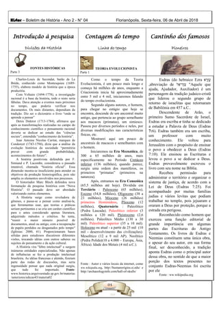 Histor – Boletim de História - Ano 2 - N° 04 Florianópolis, Sexta-feira, 06 de Abril de 2018
Introdução à pesquisa
Divisões da História
Contagem do tempo
Linha do tempo
Cantinho dos famosos
Pioneiros
FONTES HISTÓRICAS
Parte 3
Fonte : Autor e Internet
TEORIA EVOLUCIONISTA
Parte 1
Charles-Louis de Secondat, barão de La
Brède, conhecido como Montesquieu (1689-
1755), elabora modelo de história que a época
produziria.
Com Voltaire (1694-1778), a investigação
racional é a base da história, todo o resto seria
fábulas. Dava atenção a eventos mais próximos
no tempo, que poderia verificar nos
documentos. Os mais distantes, dependiam da
tradição. Diz ser o dicionário o livro “onde se
aprende a pensar”
Denis Diderot (1713-1784), afirmava que
após as transformações realizadas no campo do
conhecimento científico o pensamento racional
deveria se dedicar ao estudo das “ciências
sociais”, entendida “conhecimento da história”.
Jean Antoine Nicolas Caritat, marques de
Condorcet (1743-1794), dizia que a análise da
evolução histórica da sociedade “permitiria
prever com grande probabilidade,
acontecimentos do futuro”.
A história positivista defendida por F.
Simiand e P. Lacombe, considerava o passado
imutável, chamada “história oficial”. Essa
dimensão mostra-se insuficiente para atender os
objetivos da produção historiográfica, pois não
amplia os elementos envolvidos nos processos.
O historiador Marc Bloch defendeu nova
formatação da pesquisa histórica com “Nova
História”. O passado deve ser abordado
valorizando outros elementos.
A História surge como reveladora de
gêneses, e passa-se a pensar como analisá-la,
que ferramentas usar, que teorias e práticas
seriam pertinentes e se cria um caráter científico
para o antes considerado apenas literatura,
adquirindo métodos e critérios. Se tenta,
"reunir o maior número possível de
documentos, atual ou antigo, com a recuperação
de papéis perdidos ou desgastados pelo tempo"
(Iglésias: 2000, 41). Proporcionaram bases
sólidas para estudiosos discutirem diferentes
visões, trocando idéias com outros saberes ou
sujeitos do pensamento e da ação cultural.
A História vira "febre intelectual" e surgem
inúmeras entidades especializadas. Não apenas
de influências se fez a produção intelectual
brasileira. As idéias francesas e alemãs, fizeram
parte das rodas de discussões, mas seria
ingenuidade pensar que nada original surgiu,
que tudo foi importado. Fonte:
www.historica.arquivoestado.sp.gov.br/materias
/anteriores/edicao43/materia02
Como o tempo da Teoria
Evolucionista, é um pouco mais longo e
começa há milhões de anos, enquanto a
Criacionista inicia há aproximadamente
entre 5 mil e 4 mil, iniciaremos falando
do tempo evolucionista.
Segundo alguns autores, o homem,
para chegar no estágio que hoje se
encontra, descende de um ancestral muito
antigo, que pertencia ao grupo semelhante
aos macacos (primatas), um simiesco.
Passou por diversos períodos e neles, por
diversas modificações nas características
físicas, etc.
Mostrarei aqui um pouco de
ancestrais de macacos e semelhantes com
o homem.
Iniciaremos na Era Mezozóica, de
300 a 65 milhões de anos, mais
especificamente no Período Cretáceo
inferior (136 milhões), quando parece,
surgiu uma ordem dos mamíferos, os
primeiros “primatas” (primeiros na
natureza).
Após, entramos na Era Cenozóica
(65,5 milhões até hoje). Dividida em
Terciário : Paleoceno (65 milhões),
Eoceno (54,8 milhões), Oligoceno (38 a
23 milhões), Mioceno (26 milhões)
primeiros Hominídeos, Plioceno (12
milhões), Quaternário : Paleolítico
(Pedra Lascada). Paleolítico inferior (3
milhões a 120 mil). Pleistoceno (2,6
milhões). Paleolítco Médio (130 a 30
mil). Paleolítico superior (35 a 10 mil).
Holoceno ou atual - a partir de 25 mil (10
mil - desenvolvimento das civilizações).
Mesolítico (12 a 9 mil AP). Neolítico
(Pedra Polida)(10 a 4.000 – Europa, Ásia,
África). Idade dos Metais (4 mil a.C.).
Fonte : Autor e vários locais da internet, como
ww.wikipedia.org, http://humanorigins.si.edu/ e
http://archaeologyinfo.com/hall-of-skulls/
Esdras (do hebraico Ezra ‫א‬ ָ‫ְר‬‫ז‬ֶ‫ע‬
,abreviação de ‫ל‬ֵ‫יא‬ ִ‫ְר‬‫ז‬ַ‫ע‬ "Aquele que
ajuda, Ajudador, Auxiliador) é um
personagem da tradição judaico-cristã
que liderou o segundo grupo de
retorno de israelitas que retornaram
de Babilónia em 457 a.C..
Descendente de Arão, o
primeiro Sumo Sacerdote de Israel,
Esdras era escriba e tinha se dedicado
a estudar a Palavra de Deus (Esdras
7:6). Esdras também era um escriba,
um professor com muito
conhecimento. Ele voltou para
Jerusalém com o propósito de ensinar
o povo a obedecer a Deus (Esdras
7:10). Ele ensinou as Escrituras e
levou o povo a se dedicar a Deus.
Esdras provavelmente escreveu o
livro com seu nome na Bíblia.
Recebeu permissão para
administrar o território e organizar o
sistema de justiça, de acordo com a
Lei de Deus (Esdras 7:25). Foi
acompanhado por muitas famílias
judias e vários levitas que podiam
trabalhar no templo, pois jejuaram e
oraram a Deus por proteção, porque a
estrada era perigosa.
Reconhecido como homem que
exerceu uma função editorial de
grande importância em algumas
partes das Escrituras do Antigo
Testamento. Os livros de Esdras e
Neemias constituem uma única obra,
e apesar do seu autor, em sua forma
final, ser desconhecido, a tradição
aponta Esdras como o principal autor
dessa obra, no sentido de que a maior
porção dos textos presentes no
conjunto Esdras-Neemias foi escrita
por ele
Fonte : ww.wikipedia.org
Fonte : www.wikipedia.org,
www.respostas.com.br/quem-foi-esdras/
 