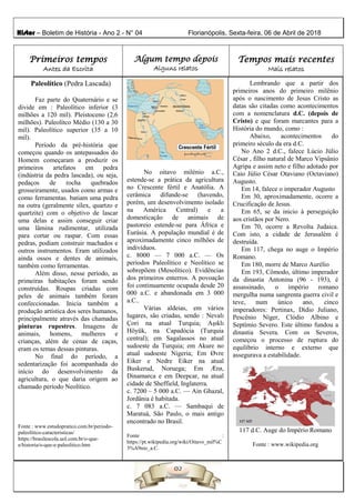 Histor – Boletim de História - Ano 2 - N° 04 Florianópolis, Sexta-feira, 06 de Abril de 2018
Primeiros tempos
Antes da Escrita
Algum tempo depois
Alguns relatos
Tempos mais recentes
Mais relatos
Paleolítico (Pedra Lascada)
Faz parte do Quaternário e se
divide em : Paleolítico inferior (3
milhões a 120 mil). Pleistoceno (2,6
milhões). Paleolítco Médio (130 a 30
mil). Paleolítico superior (35 a 10
mil).
Período da pré-história que
começou quando os antepassados do
Homem começaram a produzir os
primeiros artefatos em pedra
(indústria da pedra lascada), ou seja,
pedaços de rocha quebrados
grosseiramente, usados como armas e
como ferramentas. batiam uma pedra
na outra (geralmente sílex, quartzo e
quartzite) com o objetivo de lascar
uma delas e assim conseguir criar
uma lâmina rudimentar, utilizada
para cortar ou raspar. Com essas
pedras, podiam construir machados e
outros instrumentos. Eram utilizados
ainda ossos e dentes de animais,
também como ferramentas.
Além disso, nesse período, as
primeiras habitações foram sendo
construídas. Roupas criadas com
peles de animais também foram
confeccionadas. Inicia também a
produção artística dos seres humanos,
principalmente através das chamadas
pinturas rupestres. Imagens de
animais, homens, mulheres e
crianças, além de cenas de caças,
eram os temas dessas pinturas.
No final do período, a
sedentarização foi acompanhada do
início do desenvolvimento da
agricultura, o que daria origem ao
chamado período Neolítico.
Fonte : www.estudopratico.com.br/periodo-
paleolitico-caracteristicas/
https://brasilescola.uol.com.br/o-que-
e/historia/o-que-e-paleolitico.htm
No oitavo milénio a.C.,
estende-se a prática da agricultura
no Crescente fértil e Anatólia. A
cerâmica difunde-se (havendo,
porém, um desenvolvimento isolado
na América Central) e a
domesticação de animais de
pastoreio estende-se para África e
Eurásia. A população mundial é de
aproximadamente cinco milhões de
indivíduos.
c. 8000 — 7 000 a.C. — Os
períodos Paleolítico e Neolítico se
sobrepõem (Mesolítico). Evidências
dos primeiros enterros. A povoação
foi continuamente ocupada desde 20
000 a.C. e abandonada em 3 000
a.C..
Várias aldeias, em vários
lugares, são criadas, sendo : Nevalı
Çori na atual Turquia; Aşıklı
Höyük, na Capadócia (Turquia
central); em Sagalassos no atual
sudoeste da Turquia; em Akure no
atual sudoeste Nigeria; Em Øvre
Eiker e Nedre Eiker na atual
Buskerud, Noruega; Em Ærø,
Dinamarca e em Deepcar, na atual
cidade de Sheffield, Inglaterra.
c. 7200 – 5 000 a.C. — Ain Ghazal,
Jordânia é habitada.
c. 7 083 a.C. — Sambaqui de
Maratuá, São Paulo, o mais antigo
encontrado no Brasil.
Fonte :
https://pt.wikipedia.org/wiki/Oitavo_mil%C
3%A9nio_a.C.
Lembrando que a partir dos
primeiros anos do primeiro milênio
após o nascimento de Jesus Cristo as
datas são citadas como acontecimentos
com a nomenclatura d.C. (depois de
Cristo) e que foram marcantes para a
História do mundo, como :
Abaixo, acontecimentos do
primeiro século da era d.C.
No Ano 2 d.C., falece Lúcio Júlio
César , filho natural de Marco Vipsânio
Agripa e assim neto e filho adotado por
Caio Júlio César Otaviano (Octaviano)
Augusto.
Em 14, falece o imperador Augusto
Em 30, aproximadamente, ocorre a
Crucificação de Jesus.
Em 65, se da inicio à perseguição
aos cristãos por Nero.
Em 70, ocorre a Revolta Judaica.
Com isto, a cidade de Jerusalém é
destruída.
Em 117, chega no auge o Império
Romano.
Em 180, morre de Marco Aurélio
Em 193, Cômodo, último imperador
da dinastia Antonina (96 - 193), é
assassinado, o império romano
mergulha numa sangrenta guerra civil e
teve, num único ano, cinco
imperadores: Pertinax, Dídio Juliano,
Pescênio Níger, Clódio Albino e
Septímio Severo. Este último fundou a
dinastia Severa. Com os Severos,
começou o processo de ruptura do
equilíbrio interno e externo que
assegurava a estabilidade.
117 d.C. Auge do Império Romano
Fonte : www.wikipedia.org
 
