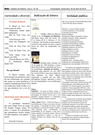 Histor – Boletim de História - Ano 2 - N° 04 Florianópolis, Sexta-feira, 06 de Abril de 2018
Curiosidade e diversão Indicação de leitura Utilidade pública
Os nomes do Brasil
O Brasil já teve oito
nomes antes do atual :
Pindorama (nome dado
pelos indígenas);
Ilha de Vera Cruz, em
1500;
Terra Nova em 1501;
Terra dos Papagaios, em
1501;
Terra de Vera Cruz, em
1503;
Terra de Santa Cruz, em
1503;
Terra Santa Cruz do
Brasil, em 1505;
Terra do Brasil, em 1505;
E, finalmente Brasil,
desde 1527.
Por que Brasil?
O Brasil recebeu este
nome porque nos primeiros anos
de sua colonização era extraída
das matas na costa brasileira a
madeira chamada pau-brasil. Ela
era usada para tingir tecidos e a
cor que produzia era a cor da
brasa.
Quem ficou mais? Quem ficou
menos?
O presidente brasileiro
que mais tempo ficou no cargo
foi Getúlio Vargas, foram 18
anos e 7 meses. Já o presidente
que permaneceu menos tempo
foi Jânio Quadros, com apenas 7
meses.
Guia dos Curiosos
Livros
VIEIRA, Maria do Pilar de
Araújo et al. A Pesquisa em História.
São Paulo: Ática, 1991. Pp. 29-64. M.
P. A. Vieira, M. R. C. Peixoto e Y. M.
A. Khoury, vão tecendo de uma maneira
acessível, uma espécie de passo a passo
acerca do ofício do pesquisador em
história.
Fuzilado pelos nazistas em
16 de junho de 1944 próximo a Lyon,
Marc Bloch deixava inacabado um livro
de metodologia, Apologia da história -
publicado pela primeira vez em 1949
por Lucien Febvre. Essa nova edição da
obra póstuma de Marc Bloch,
organizada e anotada por seu filho
primogênito Étienne, apresenta o texto
em sua integralidade e sem modificação
alguma.
Filmes
Gladiador – Se passa na Roma Antiga e
retrata um pouco sobre essas lutas através do
personagem de Russell Crowe que é um
gladiador, Joaquin Phoenix é o Imperador
Commodus Murders Marcus Aurelius.
Átila, o Huno (2001) – O Rei dos Hunos, é
um idealista que vê mais no seu povo do que
nele próprio. A felicidade dos hunos reside
na pilhagem e extorsão das nações vizinhas,
Átila pretende mais, considerando a
possibilidade de um império e uma nova
ordem mundial. O general romano, Flavius
Aetius, personifica o melhor e o pior do
Império Romano nos últimos anos de sua
existência.
http://www.ibge.gov.br/brasil500/index2.html
- brasil 500 anos de povoamento
Interativo - clicar no banner grande
Território Brasileiro e Povoamento
Construção do território
História indígena
Portugueses, Negros, Espanhóis, Judeus,
Alemães, Italianos, Árabes, Japoneses
Estatísticas do Povoamento
Evolução da população brasileira
Os números da população indígena
População das terras indígenas
População moderna e do séc.XVI
Grupos indígenas extintos
População escrava e negra
Desembarques no Brasil
População escrava no Brasil
Evolução da população/cor
Imigração no Brasil
Imigração total - períodos anuais
Imigração por nacionalidade (1884/1933)
Imigração por nacionalidade (1945/1959)
Os registros da imigração portuguesa
apareceram no século XVIII e se tornaram
mais regulares a partir do século XIX. Devido
aos inúmeros estudos sobre o tema, hoje já se
pode contar com estimativas mais confiáveis
sobre o número de imigrantes que vieram para
o Brasil desde o século XVI.
Nos primeiros dois séculos de
colonização vieram para o Brasil cerca de 100
mil portugueses, uma média anual de 500
imigrantes. No século seguinte, esse número
aumentou: foram registrados 600 mil e uma
média anual de 10 mil imigrantes portugueses.
O ápice do fluxo migratório ocorreu na
primeira metade do século XX, entre 1901 e
1930: a média anual ultrapassou a barreira dos
25 mil.
A origem sócio econômica do português
imigrante é muito diversificada: de uma
próspera elite nos primeiros séculos de
colonização, passou-se a um fluxo crescente
de imigrantes pobres a partir da segunda
metade do século XIX. Estes últimos foram
alvo de um anedotário pouco condizente com
a rica herança cultural que nos deixou o
português.
Compare as estimativas do total de
portugueses que entraram no Brasil desde o
século XVI na tabela abaixo.
 