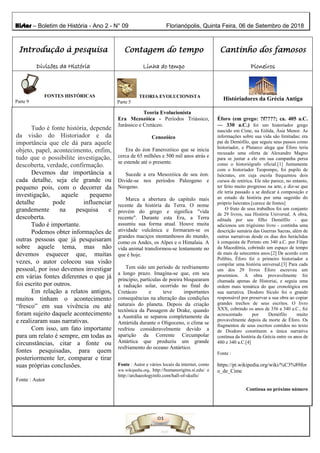 Histor – Boletim de História - Ano 2 - N° 09 Florianópolis, Quinta Feira, 06 de Setembro de 2018
Introdução à pesquisa
Divisões da História
Contagem do tempo
Linha do tempo
Cantinho dos famosos
Pioneiros
FONTES HISTÓRICAS
Parte 9
Fonte : Autor e Internet
TEORIA EVOLUCIONISTA
Parte 5
Históriadores da Grécia Antiga
Tudo é fonte história, depende
da visão do Historiador e da
importância que ele dá para aquele
objeto, papel, acontecimento, enfim,
tudo que o possibilite investigação,
descoberta, verdade, confirmação.
Devemos dar importância a
cada detalhe, seja ele grande ou
pequeno pois, com o decorrer da
investigação, aquele pequeno
detalhe pode influenciar
grandemente na pesquisa e
descoberta.
Tudo é importante.
Podemos obter informações de
outras pessoas que já pesquisaram
sobre aquele tema, mas não
devemos esquecer que, muitas
vezes, o autor colocou sua visão
pessoal, por isso devemos investigar
em várias fontes diferentes o que já
foi escrito por outros.
Em relação a relatos antigos,
muitos tinham o acontecimento
“fresco” em sua vivência ou até
foram sujeito daquele acontecimento
e realizaram suas narrativas.
Com isso, um fato importante
para um relato é sempre, em todas as
circunstâncias, citar a fonte ou
fontes pesquisadas, para quem
posteriormente ler, comparar e tirar
suas próprias conclusões.
Fonte : Autor
Teoria Evolucionista
Era Mezozóica - Períodos Triássico,
Jurássico e Cretáceo.
Cenozóico
Era do éon Fanerozóico que se inicia
cerca de 65 milhões e 500 mil anos atrás e
se estende até o presente.
Sucede a era Mesozóica de seu éon.
Divide-se nos períodos Paleogeno e
Neogeno.
Marca a abertura do capítulo mais
recente da história da Terra. O nome
provém do grego e significa "vida
recente". Durante esta Era, a Terra
assumiu sua forma atual. Houve muita
atividade vulcânica e formaram-se os
grandes maciços montanhosos do mundo,
como os Andes, os Alpes e o Himalaia. A
vida animal transformou-se lentamente no
que é hoje.
Tem sido um período de resfriamento
a longo prazo. Imagina-se que, em seu
princípio, partículas de poeira bloquearam
a radiação solar, ocorrido no final do
Cretáceo e teve importantes
consequências na alteração das condições
naturais do planeta. Depois da criação
tectônica da Passagem de Drake, quando
a Austrália se separou completamente da
Antártida durante o Oligoceno, o clima se
resfriou consideravelmente devido a
aparição da Corrente Circumpolar
Antártica que produziu um grande
resfriamento do oceano Antártico.
Fonte : Autor e vários locais da internet, como
ww.wikipedia.org, http://humanorigins.si.edu/ e
http://archaeologyinfo.com/hall-of-skulls/
Éforo (em grego: ?f????; ca. 405 a.C.
— 330 a.C.) foi um historiador grego
nascido em Cime, na Eólida, Ásia Menor. As
informações sobre sua vida são limitadas; era
pai de Demófilo, que seguiu seus passos como
historiador, e Plutarco alega que Éforo teria
recusado uma oferta de Alexandre Magno
para se juntar a ele em sua campanha persa
como o historiógrafo oficial.[1] Juntamente
com o historiador Teopompo, foi pupilo de
Isócrates, em cuja escola frequentou dois
cursos de retórica. Ele não parece, no entanto,
ter feito muito progresso na arte, e diz-se que
ele teria passado a se dedicar à composição e
ao estudo da história por uma sugestão do
próprio Isócrates.[carece de fontes]
O fruto de seus trabalhos foi um conjunto
de 29 livros, sua História Universal. A obra,
editada por seu filho Demófilo - que
adicionou um trigésimo livro - continha uma
descrição sumária das Guerras Sacras, além de
outras narrativas desde os dias dos heráclidas
à conquista de Perinto em 340 a.C. por Filipe
da Macedônia, cobrindo um espaço de tempo
de mais de setecentos anos.[2] De acordo com
Políbio, Éforo foi o primeiro historiador a
compilar uma história universal.[3] Para cada
um dos 29 livros Éforo escreveu um
prooimion. A obra provavelmente foi
chamada apenas de Historiai, e seguia uma
ordem mais temática do que cronológica em
sua narrativa. Diodoro Sículo foi o grande
responsável por preservar a sua obra ao copiar
grandes trechos de seus escritos. O livro
XXX, cobrindo os anos de 356 a 340 a.C., foi
acrescentado por Demófilo muito
provavelmente depois da morte de Éforo. Os
fragmentos de seus escritos contidos no texto
de Diodoro constituem a única narrativa
contínua da história da Grécia entre os anos de
480 e 340 a.C.[4]
Fonte :
https://pt.wikipedia.org/wiki/%C3%89for
o_de_Cime
Continua no próximo número
 