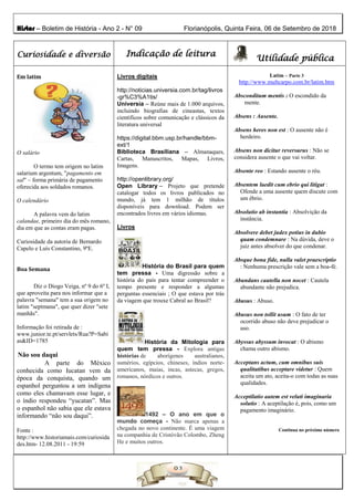 Histor – Boletim de História - Ano 2 - N° 09 Florianópolis, Quinta Feira, 06 de Setembro de 2018
Curiosidade e diversão Indicação de leitura
Utilidade pública
Em latim
O salário
O termo tem origem no latim
salarium argentum, "pagamento em
sal" – forma primária de pagamento
oferecida aos soldados romanos.
O calendário
A palavra vem do latim
calandae, primeiro dia do mês romano,
dia em que as contas eram pagas.
Curiosidade da autoria de Bernardo
Capelo e Luís Constantino, 9ºE.
Boa Semana
Diz o Diogo Veiga, nº 9 do 6º I,
que aproveita para nos informar que a
palavra "semana" tem a sua origem no
latim "septmana", que quer dizer "sete
manhãs".
Informação foi retirada de :
www.junior.te.pt/servlets/Rua?P=Sabi
as&ID=1785
Não sou daqui
A parte do México
conhecida como Iucatan vem da
época da conquista, quando um
espanhol perguntou a um indígena
como eles chamavam esse lugar, e
o índio respondeu “yucatan”. Mas
o espanhol não sabia que ele estava
informando “não sou daqui”.
Fonte :
http://www.historiamais.com/curiosida
des.htm- 12.08.2011 - 19:59
Livros digitais
http://noticias.universia.com.br/tag/livros
-gr%C3%A1tis/
Universia – Reúne mais de 1.000 arquivos,
incluindo biografias de cineastas, textos
científicos sobre comunicação e clássicos da
literatura universal
https://digital.bbm.usp.br/handle/bbm-
ext/1
Biblioteca Brasiliana – Almanaques,
Cartas, Manuscritos, Mapas, Livros,
Imagens.
http://openlibrary.org/
Open Library – Projeto que pretende
catalogar todos os livros publicados no
mundo, já tem 1 milhão de títulos
disponíveis para download. Podem ser
encontrados livros em vários idiomas.
Livros
História do Brasil para quem
tem pressa - Uma digressão sobre a
história do país para tentar compreender o
tempo presente e responder a algumas
perguntas essenciais ; O que estava por trás
da viagem que trouxe Cabral ao Brasil?
História da Mitologia para
quem tem pressa - Explora antigas
histórias de aborígenes australianos,
sumérios, egípcios, chineses, índios norte-
americanos, maias, incas, astecas, gregos,
romanos, nórdicos e outros.
1492 – O ano em que o
mundo começa - Não marca apenas a
chegada no novo continente. É uma viagem
na companhia de Cristóvão Colombo, Zheng
He e muitos outros.
Latim – Parte 3
http://www.multcarpo.com.br/latim.htm
Absconditum mentis : O escondido da
mente.
Absens : Ausente.
Absens heres non est : O ausente não é
herdeiro.
Absens non dicitur reversurus : Não se
considera ausente o que vai voltar.
Absente reo : Estando ausente o réu.
Absentem laedit cum ebrio qui litigat :
Ofende a uma ausente quem discute com
um ébrio.
Absolutio ab instantia : Absolvição da
instância.
Absolvere debet judex potius in dubio
quam condemnare : Na dúvida, deve o
juiz antes absolver do que condenar.
Absque bona fide, nulla valet praescriptio
: Nenhuma prescrição vale sem a boa-fé.
Abundans cautella non nocet : Cautela
abundante não prejudica.
Abusus : Abuso.
Abusus non tollit usum : O fato de ter
ocorrido abuso não deve prejudicar o
uso.
Abyssus abyssum invocat : O abismo
chama outro abismo.
Acceptans actum, cum omnibus suis
qualitatibus acceptare videtur : Quem
aceita um ato, aceita-o com todas as suas
qualidades.
Acceptilatio autem est veluti imaginaria
solutio : A aceptilação é, pois, como um
pagamento imaginário.
Continua no próximo número
 