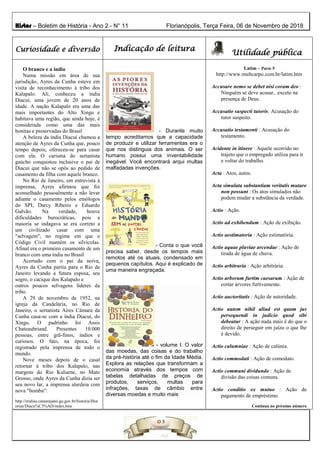 Histor – Boletim de História - Ano 2 - N° 11 Florianópolis, Terça Feira, 06 de Novembro de 2018
Curiosidade e diversão Indicação de leitura
Utilidade pública
O branco e a índia
Numa missão em área de sua
jurisdição, Ayres da Cunha esteve em
visita de reconhecimento à tribo dos
Kalapalo. Ali, conheceu a índia
Diacuí, uma jovem de 20 anos de
idade. A nação Kalapalo era uma das
mais importantes do Alto Xingu e
habitava uma região, que ainda hoje, é
considerada como uma das mais
bonitas e preservadas do Brasil
A beleza da índia Diacuí chamou a
atenção de Ayres da Cunha que, pouco
tempo depois, ofereceu-se para casar
com ela. O carisma do sertanista
gaúcho conquistou inclusive o pai de
Diacuí que não se opôs ao pedido de
casamento da filha com aquele branco.
No Rio de Janeiro, em entrevista à
imprensa, Ayres afirmou que foi
aconselhado pessoalmente a não levar
adiante o casamento pelos etnólogos
do SPI, Darcy Ribeiro e Eduardo
Galvão. Na verdade, houve
dificuldades burocráticas, pois a
maioria se indagava se era correto a
um civilizado casar com uma
"selvagem", no regime em que o
Código Civil mantém os silvícolas.
Afinal era o primeiro casamento de um
branco com uma índia no Brasil
Acertado com o pai da noiva,
Ayres da Cunha partiu para o Rio de
Janeiro levando a futura esposa, seu
sogro, o cacique dos Kalapalo e
outros poucos selvagens líderes da
tribo.
A 29 de novembro de 1952, na
igreja da Candelária, no Rio de
Janeiro, o sertanista Aires Câmara da
Cunha casa-se com a índia Diacuí, do
Xingu. O padrinho foi Assis
Chateaubriand. Presentes 10.000
pessoas, entre grã-finos, índios e
curiosos. O fato, na época, foi
registrado pela imprensa de todo o
mundo.
Nove meses depois de o casal
retornar à tribo dos Kalapalo, nas
margens do Rio Kuluene, no Mato
Grosso, onde Ayres da Cunha dizia ser
seu novo lar, a imprensa alardeia com
nova "bomba":
http://midias.camarajatai.go.gov.br/historia/Hist
orias/Diacu%C3%AD/index.htm
- Durante muito
tempo acreditamos que a capacidade
de produzir e utilizar ferramentas era o
que nos distinguia dos animais. O ser
humano possui uma inventabilidade
inegável. Você encontrará arqui multas
malfadadas invenções.
- Conta o que você
precisa saber, desde os tempos mais
remotos até os atuais, condensado em
pequenos capítulos. Aqui é explicado de
uma maneira engraçada.
- volume I: O valor
das moedas, das coisas e do trabalho
da pré-história até o fim da Idade Média.
Explora as relações que transformam a
economia através dos tempos com
tabelas detalhadas de preços de
produtos, serviços, multas para
infrações, taxas de câmbio entre
diversas moedas e muito mais
Latim – Parte 5
http://www.multcarpo.com.br/latim.htm
Accusare nemo se debet nisi coram deo :
Ninguém se deve acusar, exceto na
presença de Deus.
Accusatio suspecti tutoris: Acusação do
tutor suspeito.
Accusatio testamenti : Acusação do
testamento.
Acidente in itinere : Aquele ocorrido no
trajeto que o empregado utiliza para ir
e voltar do trabalho.
Acta : Atos, autos.
Acta simulata substantiam veritatis mutare
non possunt : Os atos simulados não
podem mudar a substância da verdade.
Actio : Ação.
Actio ad exhibendum : Ação de exibição.
Actio aestimatoria : Ação estimatória.
Actio aquae pluviae arcendae : Ação de
tirada de água de chuva.
Actio arbitraria : Ação arbitrária.
Actio arborum furtim caesarum : Ação de
cortar árvores furtivamente.
Actio auctoritatis : Ação de autoridade.
Actio autem nihil aliud est quam jus
persequendi in judicio quod sibi
debeatur : A ação nada mais é do que o
direito de perseguir em juízo o que lhe
é devido.
Actio calumniae : Ação de calúnia.
Actio commodati : Ação de comodato.
Actio communi dividundo : Ação de
divisão das coisas comuns.
Actio conditio ex mutuo : Ação de
pagamento de empréstimo.
Continua no próximo número
 