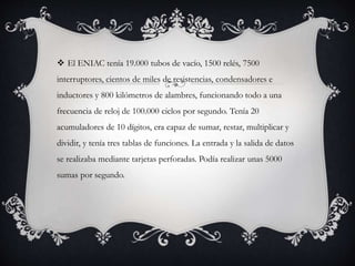  El ENIAC tenía 19.000 tubos de vacío, 1500 relés, 7500
interruptores, cientos de miles de resistencias, condensadores e
inductores y 800 kilómetros de alambres, funcionando todo a una
frecuencia de reloj de 100.000 ciclos por segundo. Tenía 20
acumuladores de 10 dígitos, era capaz de sumar, restar, multiplicar y
dividir, y tenía tres tablas de funciones. La entrada y la salida de datos
se realizaba mediante tarjetas perforadas. Podía realizar unas 5000
sumas por segundo.
 