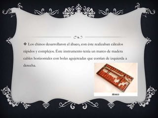  Los chinos desarrollaron el ábaco, con éste realizaban cálculos
rápidos y complejos. Éste instrumento tenía un marco de madera
cables horizontales con bolas agujereadas que corrían de izquierda a
derecha.
 