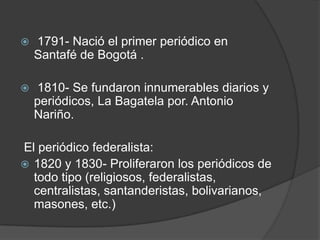  1791- Nació el primer periódico en Santafé de Bogotá . 1810- Se fundaron innumerables diarios y periódicos, La Bagatela por. Antonio Nariño.  El periódico federalista: 1820 y 1830- Proliferaron los periódicos de todo tipo (religiosos, federalistas, centralistas, santanderistas, bolivarianos, masones, etc.)