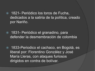  1821- Periódico los toros de Fucha, dedicados a la satiria de la política, creado por Nariño.  1831- Periódico el granadino, para defender la desmembración de colombia 1833-Periodico el cachaco, en Bogotá, es liberal por: Florentino González y José María Lleras, con ataques furiosos dirigidos en contra de bolívar. 