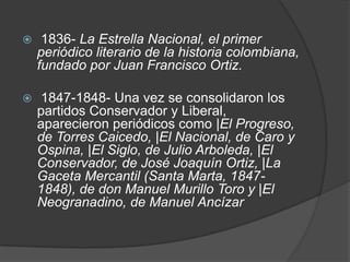 1836- La Estrella Nacional, el primer periódico literario de la historia colombiana, fundado por Juan Francisco Ortiz.  1847-1848- Una vez se consolidaron los partidos Conservador y Liberal, aparecieron periódicos como |El Progreso, de Torres Caicedo, |El Nacional, de Caro y Ospina, |El Siglo, de Julio Arboleda, |El Conservador, de José Joaquín Ortiz, |La Gaceta Mercantil (Santa Marta, 1847-1848), de don Manuel Murillo Toro y |El Neogranadino, de Manuel Ancízar