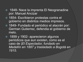  1848- Nace la imprenta El Neogranadine por: Manuel Ancizar1854- Escribieron protestas contra el gobierno en distintos medios impresos. 1849- Fundado el periódico el alacrán por: GermanGutierrez, defendia el gobierno de melo.1899 y 1902- aparecieron algunos periódicos que aun existen, como es el caso de |El Espectador, fundado en Medellín en 1887 y trasladado a Bogotá en 1915. 