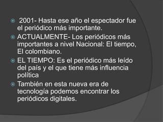  2001- Hasta ese año el espectador fue el periódico más importante. ACTUALMENTE- Los periódicos más importantes a nivel Nacional: El tiempo, El colombiano. EL TIEMPO: Es el periódico más leído del país y el que tiene más influencia política También en esta nueva era de tecnología podemos encontrar los periódicos digitales.
