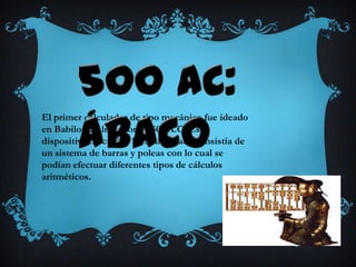 El primer calculador de tipo mecánico fue ideado
en Babilonia alrededor de 500 A.C. Este
dispositivo mecánico llamado ábaco consistía de
un sistema de barras y poleas con lo cual se
podían efectuar diferentes tipos de cálculos
aritméticos.
 