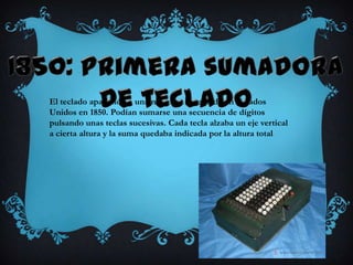 El teclado apareció en una máquina inventada en Estados
Unidos en 1850. Podían sumarse una secuencia de dígitos
pulsando unas teclas sucesivas. Cada tecla alzaba un eje vertical
a cierta altura y la suma quedaba indicada por la altura total
 