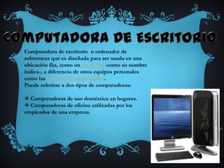 Computadora de escritorio u ordenador de
sobremesa que es diseñada para ser usada en una
ubicación fija, como un escritorio -como su nombre
indica-, a diferencia de otros equipos personales
como las computadoras portátiles.
Puede referirse a dos tipos de computadoras:

 Computadoras de uso doméstico en hogares.
 Computadoras de oficina utilizadas por los
empleados de una empresa.
 