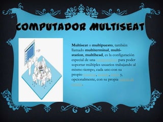 Multiseat o multipuesto, también
llamado multiterminal, multi-
station, multihead, es la configuración
especial de una computadora para poder
soportar múltiples usuarios trabajando al
mismo tiempo, cada uno con su
propio monitor, teclado, ratón y,
opcionalmente, con su propia tarjeta de
sonido.
 
