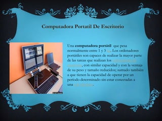 Una computadora portátil que pesa
normalmente entre 1 y 3 kg. Los ordenadores
portátiles son capaces de realizar la mayor parte
de las tareas que realizan los ordenadores de
escritorio, con similar capacidad y con la ventaja
de su peso y tamaño reducidos; sumado también
a que tienen la capacidad de operar por un
período determinado sin estar conectadas a
una red eléctrica.
 