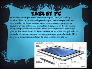 Podríamos decir que ahora entendemos por Tablet, la forma y
funcionalidad de un nuevo dispositivo que tiene unas prestaciones
muy similares a las de un ordenador o computadora pero que se
presenta en una sola pieza, sin teclado físico, con un diseño plano,
fino y compacto el cual contiene todos los componentes esenciales
para su funcionamiento de forma autónoma, todo ello comprimido en
una sola pieza aparente que está compuesta por pantalla táctil, CPU,
puertos y conectores, unidades de almacenamiento, etc.…
 