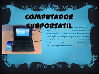 Una subportátil (del inglés subnotebook), es
una computadora portátil con un tamaño menor,
manteniendo las características. La denominación
suele aplicarse a equipos que operan versiones
completas de sistemas operativos de escritorio
como Windows oGNU/Linux, en vez de
sistemas específicos como Windows CE o Palm
OS.
 