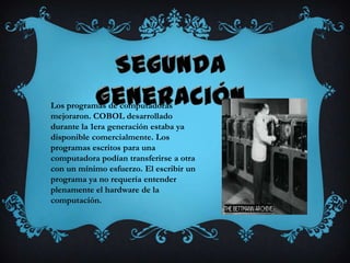 Los programas de computadoras
mejoraron. COBOL desarrollado
durante la 1era generación estaba ya
disponible comercialmente. Los
programas escritos para una
computadora podían transferirse a otra
con un mínimo esfuerzo. El escribir un
programa ya no requería entender
plenamente el hardware de la
computación.
 