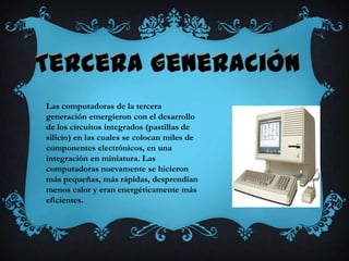 Las computadoras de la tercera
generación emergieron con el desarrollo
de los circuitos integrados (pastillas de
silicio) en las cuales se colocan miles de
componentes electrónicos, en una
integración en miniatura. Las
computadoras nuevamente se hicieron
más pequeñas, más rápidas, desprendían
menos calor y eran energéticamente más
eficientes.
 