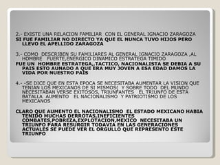 2.- EXISTE UNA RELACION FAMILIAR  CON EL GENERAL IGNACIO ZARAGOZA  SI FUE FAMILIAR NO DIRECTO YA QUE EL NUNCA TUVO HIJOS PERO LLEVO EL APELLIDO ZARAGOZA   3.- COMO  DESCRIBEN SU FAMILIARES AL GENERAL IGNACIO ZARAGOZA ,AL HOMBRE  FUERTE,ENERGICO DINAMICO ESTRATEGA TIMIDO FUE UN  HOMBRE ESTRATEGA,,TACTICO, NACIONALISTA SE DEBIA A SU PAIS ESTO AUNADO A QUE ERA MUY JOVEN A ESA EDAD DAMOS LA VIDA POR NUESTRO PAIS   4.- -SE DICE QUE EN ESTA EPOCA SE NECESITABA AUMENTAR LA VISION QUE TENIAN LOS MEXICANOS DE SI MISMOS(  Y SOBRE TODO  DEL MUNDO  NECESITABAN VERSE EXITOSOS, TRIUNFANTES  EL TRIUNFO DE ESTA BATALLA  AUMENTO  EL NACIONALISMO  Y PATRIOTISMO DE LOS MEXICANOS CLARO QUE AUMENTO EL NACIONALISMO  EL ESTADO MEXICANO HABIA TENIDO MUCHAS DERROTAS,INEFICIENTES COMBATES,POBREZA,EXPLOTACION,MEXICO  NECESITABA UN TRIUNFO PARA RESURGIR TODAVIA EN LAS GENERACIONES ACTUALES SE PUEDE VER EL ORGULLO QUE REPRESENTO ESTE TRIUNFO 
