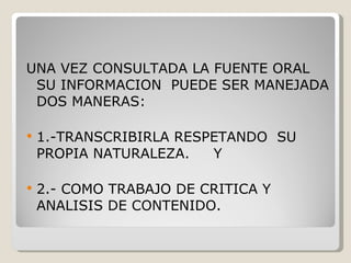 UNA VEZ CONSULTADA LA FUENTE ORAL SU INFORMACION  PUEDE SER MANEJADA DOS MANERAS: 1.-TRANSCRIBIRLA RESPETANDO  SU PROPIA NATURALEZA.  Y 2.- COMO TRABAJO DE CRITICA Y ANALISIS DE CONTENIDO. 