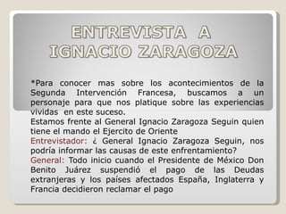 *Para conocer mas sobre los acontecimientos de la Segunda Intervención Francesa, buscamos a un personaje para que nos platique sobre las experiencias vividas  en este suceso. Estamos frente al General Ignacio Zaragoza Seguin quien tiene el mando el Ejercito de Oriente Entrevistador:  ¿ General Ignacio Zaragoza Seguin, nos podría informar las causas de este enfrentamiento? General:  Todo inicio cuando el Presidente de México Don Benito Juárez suspendió el pago de las Deudas extranjeras y los países afectados España, Inglaterra y Francia decidieron reclamar el pago 