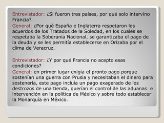 Entrevistador:  ¿Si fueron tres países, por qué solo intervino Francia? General:  ¿Por qué España e Inglaterra respetaron los acuerdos de los Tratados de la Soledad, en los cuales se respetaba la Soberanía Nacional, se garantizaba el pago de la deuda y se les permitía establecerse en Orizaba por el clima de Veracruz. Entrevistador:  ¿Y por qué Francia no acepto esas condiciones? General:  en primer lugar exigía el pronto pago porque sostenían una guerra con Prusia y necesitaban el dinero para sostenerla, este pago incluía un pago exagerado de los destrozos de una tienda, querían el control de las aduanas  e intervención en la política de México y sobre todo establecer la Monarquía en México. 