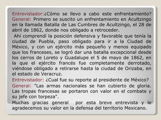 Entrevistador: ¿Cómo se llevo a cabo este enfrentamiento?  General:  Primero se suscito un enfrentamiento en Acultzingo en la llamada Batalla de Las Cumbres de Acultzingo, el 28 de abril de 1862, donde nos obligado a retroceder. Ahí comprendí la posición defensiva y favorable que tenía la ciudad de Puebla, paso obligado para ir a la Ciudad de México, y con un ejército más pequeño y menos equipado que los franceses, se logró dar una batalla excepcional desde los cerros de Loreto y Guadalupe el 5 de mayo de 1862, en la que el ejército francés fue completamente derrotado, viéndose obligado a retirarse hasta la ciudad de Orizaba, en el estado de Veracruz. Entrevistador:  ¿Cual fue su reporte al presidente de México? General:  "Las armas nacionales se han cubierto de gloria. Las tropas francesas se portaron con valor en el combate y su jefe con torpeza". Muchas gracias general  por esta breve entrevista y le agradecemos su valor en la defensa del territorio Mexicano. 