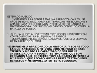 ESTIMADO PUBLICO INVITAMOS A LA SEÑORA MARINA ZARAGOZA CALLES , 92 AÑOS DE EDAD ORIGINARIA DE  TEHUACAN PUEBLA,MADRE Y AMA DE CASA  Y LO  QUE NOS INTERESA HISTORIADORA E INVESTIGADORA  DEL SUCESO GLORIOSO CONOCIDO COMO LA BATALLA DE PUEBLA.. 1.-QUE  LA MUEVE A INVESTIGAR ESTE HECHO  HISTORICO TAN CONTROVENCIAL  LA BUSQUEDA DE TANTOS TESTIMONIOS,PISTAS INVESTIGACIONES. QUE LE A LLEVADO GRAN PARTE DE SU VIDA - SIEMPRE ME A APASIONADO LA HISTORIA  Y SOBRE TODO LA QUE  ANTECEDE A MI  VIDA DIOS ME PUSO EN ESTE TIEMPO  Y ME DIO LA CAPACIDAD DE SER BUENA INVESTIGADORA Y SEGUIR TESTIMONIOS  QUE SON CERCANOS A MI  CONTEXTO TUVE LA GRACIA DE TENER A MI ABUELO  QUE RECABO MUCHAS PISTA TESTIMONIOS DIRECTOS Y ME ENVOLVIO  EN  ESTA BUSQUEDA 