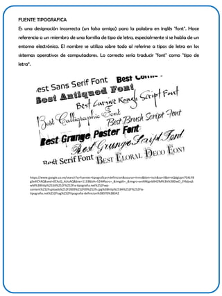 FUENTE TIPOGRAFICA
Es una designación incorrecta (un falso amigo) para la palabra en inglés "font". Hace
referencia a un miembro de una familia de tipo de letra, especialmente si se habla de un
entorno electrónico. El nombre se utiliza sobre todo al referirse a tipos de letra en los
sistemas operativos de computadores. Lo correcto sería traducir "font" como "tipo de
letra“.

https://www.google.co.ve/search?q=fuentes+tipograficas+definicion&source=lnms&tbm=isch&sa=X&ei=xQdgUpn7G4LY8
gSx4ICYAQ&ved=0CAcQ_AUoAQ&biw=1133&bih=524#facrc=_&imgdii=_&imgrc=onAAXjprb9H2lM%3A%3BDwO_3Ybljvq5
wM%3Bhttp%253A%252F%252Fla-tipografia.net%252Fwpcontent%252Fuploads%252F2009%252F09%252Fs.jpg%3Bhttp%253A%252F%252Flatipografia.net%252Ftag%252Ftipografia-definicion%3B570%3B342

 