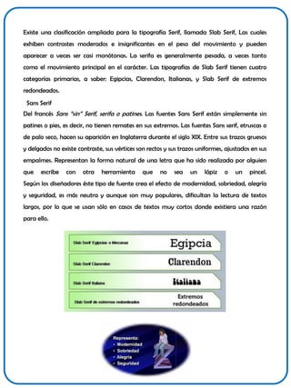 Existe una clasificación ampliada para la tipografía Serif, llamada Slab Serif, Las cuales
exhiben contrastes moderados e insignificantes en el peso del movimiento y pueden
aparecer a veces ser casi monótonas. La serifa es generalmente pesada, a veces tanto

como el movimiento principal en el carácter. Las tipografías de Slab Serif tienen cuatro
categorías primarias, a saber: Egipcias, Clarendon, Italianas, y Slab Serif de extremos
redondeados.
Sans Serif
Del francés Sans “sin” Serif, serifa o patines. Las fuentes Sans Serif están simplemente sin
patines o pies, es decir, no tienen remates en sus extremos. Las fuentes Sans serif, etruscas o
de palo seco, hacen su aparición en Inglaterra durante el siglo XIX. Entre sus trazos gruesos

y delgados no existe contraste, sus vértices son rectos y sus trazos uniformes, ajustados en sus
empalmes. Representan la forma natural de una letra que ha sido realizada por alguien
que

escribe

con

otra

herramienta

que

no

sea

un

lápiz

o

un

pincel.

Según los diseñadores éste tipo de fuente crea el efecto de modernidad, sobriedad, alegría
y seguridad, es más neutra y aunque son muy populares, dificultan la lectura de textos
largos, por lo que se usan sólo en casos de textos muy cortos donde existiera una razón
para ello.

 