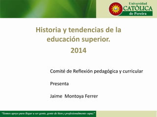 Historia y tendencias de la
educación superior.
2014
Comité de Reflexión pedagógica y curricular
Presenta
Jaime Montoya Ferrer
 