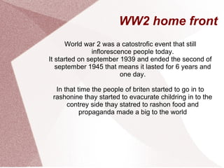 WW2 home front
World war 2 was a catostrofic event that still
inflorescence people today.
It started on september 1939 and ended the second of
september 1945 that means it lasted for 6 years and
one day.
In that time the people of briten started to go in to
rashonine thay started to evacurate childring in to the
contrey side thay statred to rashon food and
propaganda made a big to the world
 