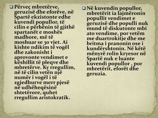  Përveç mbretërve,
geruzisë dhe eforëve, në
Spartë ekzistonte edhe
kuvendi popullor, të
cilin e përbënin të gjithë
spartanët e moshës
madhore, më të
moshuar se 30 vjet. Ai
kishte ndikim të vogël
dhe zakonisht i
aprovonte vendimet e
këshillit të pleqve dhe
mbretërve. Ky rregullim,
në të cilin vetën një
numër i vogël i të
zgjedhurve merr pjesë
në udhëheqësinë
shtetërore, quhet
rregullim aristokratik.
 Në kuvendin popullor,
mbretërit ia lajmëronin
popullit vendimet e
geruzisë dhe populli nuk
mund të diskutonte mbi
ato vendime, por vetëm
me duartrokitje dhe me
britma i pranonin ose i
kundërshtonin. Në këtë
mënyrë rolin kryesor në
Spartë nuk e luante
kuvendi popullor , por
mbretërit, eforët dhe
geruzia.
 