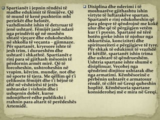  Spartianët i jepnin rëndësi të
madhe edukimit të fëmijëve. Që
të mund të kenë pushtetin mbi
periekët dhe helotët,
vazhdimisht ishin të detyruar të
jenë ushtarë. Fëmijët janë ndarë
nga prindërit që në moshën
shtatë vjeçare dhe edukoheshin
në shkolla të veçanta – gjimnaze.
Për spartanët, kryesore ishte të
jesh trim, i durueshëm dhe
ushtarë i shkathtë. Spartianët e
rinj para së gjithash mësonin të
përdornin armët mirë. Që të
forcoheshin, ushtroheshin në
vrapim, kërcim, mundje, not dhe
në sporte të tjera. Me qëllim që t’i
çelikosin fëmijët dhe t’i bëjnë të
aftë në vështirësi të jetës
ushtarake i vishnin dhe i
ushqenin dobët, kurse
ndonjëherë edhe publiksht i
rrahnin para altarit të perëdeshës
Artemidë.
 Disiplina dhe nderimi i të
moshuarëve gjithashtu ishin
virtyte të luftarakëve spartan.
Spartanët e rinj edukoheshin që
para pleqve të qëndrojnë me kokë
ulur dhe që të përgjigjen vetëm
kur t’i pyesin. Spartanë në tërë
botën greke ishin të njohur nga
shkurtësia, konciziteti dhe
spirituoziteti e përgjigjeve të tyre.
Për shkak të edukimit të vrazhdë
të këtillë, spartanët ishin trima
dhe ushtarë të qëndrueshëm.
Ushtria spartane ishte shumë e
disiplinuar. Veçohej nga
qëndrimi dinjitoz ushtarak dhe
nga armatimi. Këmbësorinë e
përbënin ushtarët e armatosur
rëndë, të cilët në Greqi quheshin
hoplitë. Këmbësoria spartane
konsiderohej më e mira në Greqi.
 