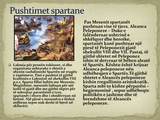 Pas Mesenit spartanët
pushtuan vise të tjera. Aleanca
Peleponeze – Duke e
falënderuar ushtrinë e
shkëlqyer dhe heroike,
spartanët kanë pushtuar një
pjesë të Peleponezit gjatë
shekullit VIII dhe VII. Pastaj, të
gjithë shtetet në Peleponez
ishin të detyruar të bëhen aleatë
të Spartës. Kështu është krijuar
Aleanca peleponeze nën
udhëheqjen e Spartës.Të gjithë
shtetet e Aleancës peleponeze
kishin rregullimin aristokratik.
Sparta mbi to kishte përparësi –
hegjemoninë , sepse udhëheqte
politikën e jashtme dhe të
brendshme të Aleancës
peleponeze.
 Lakmia për pronën tokësore, si dhe
organizata ushtarake e shtetit e
shynin vazhdimisht Spartën në rrugën
e zaptimeve. Pasi e pushtoi të gjithë
krahinën e Lakonisë në shekullin VIII
p.e.r. Sparta filloi luftën me Mesenin.
Megjithëse, mesenët luftuan për një
kohë të gjatë dhe me gjithë shpirt për
të mbrojtur pavarësinë e tyre,
spatianët i thyen dhe i shndërruan në
helotë. Një pjesë e mesenëve e lëshoi
atdheun sepse nuk deshi të bjerë në
skllavëri.
 