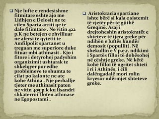  Nje lufte e rendesishme
fitmitare eshte ajo me
Lidhjen e Delosit ne te
cilen Sparta arriti qe te
dale fitimtare . Ne vitin 422
p.K ne betejen e zhvilluar
ne afersi te qytetit te
Amfilpolit spartanet u
treguan me superiore duke
fituar mbi athinasit . Kjo i
fitore i detyrohej padyshim
organizimit ushtarak te
shkelqyer por edhe
problemeve te shumta te
cilat po kalonte ne ate
kohe Athina . Nje perballje
tjeter me athinasit paten
ne vitin 405 p.k ku lisandri
shkaterroi floten athinase
ne Egopostami .
 Aristokracia spartiane
ishte bërë si kala e sistemit
të vjetër për të gjithë
Greqinë. Asaj i
drejtoheshin aristokratët e
shteteve të tjera greke për
ndihën e luftës kundër
demosit (popullit). Në
shekullin e V p.e.r. ndikimi
i Spartës filloi të dobësohej
në çështje greke. Në këtë
kohë filloi të ngritet shteti
i ri i Athinës, i cili
dalëngadalë mori rolin
kryesor ndërmjet shteteve
greke.
 