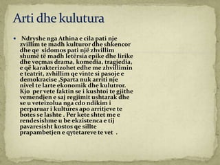  Ndryshe nga Athina e cila pati nje
zvillim te madh kulturor dhe shkencor
dhe qe sidomos pati një zhvillim
shumë të madh letërsia epike dhe lirike
dhe veçmas drama, komedia, tragjedia,
e që karakterizohet edhe me zhvillimin
e teatrit, zvhillim qe vinte si pasoje e
demokracise ,Sparta nuk arriti nje
nivel te larte ekonomik dhe kulutror.
Kjo per vete faktin se i kushtoi te gjithe
vemendjen e saj regjimit ushtarak dhe
se u veteizolua nga cdo ndikim i
perparuar i kultures apo arritjeve te
botes se lashte . Per kete shtet me e
rendesishme u be ekzistenca e tij
pavaresisht kostos qe sillte
prapambetjen e qytetareve te vet .
 
