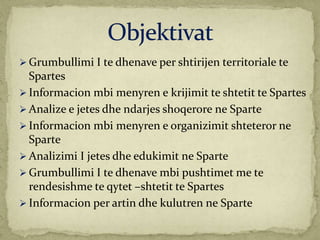  Grumbullimi I te dhenave per shtirijen territoriale te
Spartes
 Informacion mbi menyren e krijimit te shtetit te Spartes
 Analize e jetes dhe ndarjes shoqerore ne Sparte
 Informacion mbi menyren e organizimit shteteror ne
Sparte
 Analizimi I jetes dhe edukimit ne Sparte
 Grumbullimi I te dhenave mbi pushtimet me te
rendesishme te qytet –shtetit te Spartes
 Informacion per artin dhe kulutren ne Sparte
 