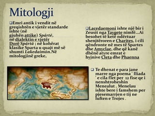 Emri antik i vendit në
greqishtën e vjetër standarde
ishte (në
gjuhën attike) Spártē,
në dialektin e vjetër
Dorë Spártā ; në kohërat
klasike Sparta u quajt më së
shumti Lakedaimōn.Në
mitologjinë greke,
 Te dhenat e para jane
marre nga poema ' Iliada
' e cila flet per 12 fise qe i
nenshtroheshin
Menealut . Menelau
ishte bere i famshem per
pjesemarrjen e tij ne
luften e Trojes .
Lacedaemoni ishte një bir i
Zeusit nga Taygete nimfë...Ai
besohet të ketë ndërtuar
shenjtëroren e Charites, i cili
qëndronte në mes të Spartes
dhe Amyclae, dhe që kanë
dhënë atyre emrat e
hyjnive Cleta dhe Phaenna
 