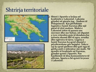  Shteti i Spartës u krijua në
krahinën e Lakonisë. Lakonia
gjindej në pjesën jug - lindore të
Peleponezit. Kjo përfshinte
luginën e lumit Eurotas dhe një
pjesë të tërë malore. Malet e
Lakonisë ishin të pasura me
mermer dhe me hekur, në shpatet
e tyre rriteshin pyje të dendura ku
jetonin shumë dhi të egra, arusha
dhe egërsira të tjera. Lugina e
lumit Eurotas ka qenë shumë e
përshtatshme për bujqësi. Toka e
saj ka qenë pjellore dhe gati nga të
gjitha anët e mbrojtur me male. Në
qendër të krahinës në Eurotas,
gjindet qyteti i Spartës. Pas
bashkimit të disa komuniteteve të
afërme, Sparta u bë qyteti kryesor
i Lakonisë.
 