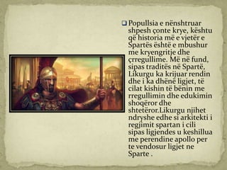  Popullsia e nënshtruar
shpesh çonte krye, kështu
që historia më e vjetër e
Spartës është e mbushur
me kryengritje dhe
çrregullime. Më në fund,
sipas traditës në Spartë,
Likurgu ka krijuar rendin
dhe i ka dhënë ligjet, të
cilat kishin të bënin me
rregullimin dhe edukimin
shoqëror dhe
shtetëror.Likurgu njihet
ndryshe edhe si arkitekti i
regjimit spartan i cili
sipas ligjendes u keshillua
me perendine apollo per
te vendosur ligjet ne
Sparte .
 