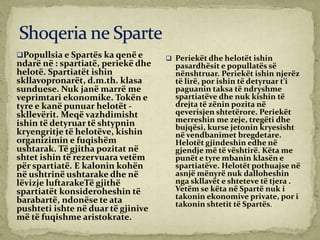 Popullsia e Spartës ka qenë e
ndarë në : spartiatë, periekë dhe
helotë. Spartiatët ishin
skllavopronarët, d.m.th. klasa
sunduese. Nuk janë marrë me
veprimtari ekonomike. Tokën e
tyre e kanë punuar helotët -
skllevërit. Meqë vazhdimisht
ishin të detyruar të shtypnin
kryengritje të helotëve, kishin
organizimin e fuqishëm
ushtarak. Të gjitha pozitat në
shtet ishin të rezervuara vetëm
për spartiatë. E kalonin kohën
në ushtrinë ushtarake dhe në
lëvizje luftarakeTë gjithë
spartiatët konsideroheshin të
barabartë, ndonëse te ata
pushteti ishte në duar të gjinive
më të fuqishme aristokrate.
 Periekët dhe helotët ishin
pasardhësit e popullatës së
nënshtruar. Periekët ishin njerëz
të lirë, por ishin të detyruar t’i
paguanin taksa të ndryshme
spartiatëve dhe nuk kishin të
drejta të zënin pozita në
qeverisjen shtetërore. Periekët
merreshin me zeje, tregëti dhe
bujqësi, kurse jetonin kryesisht
në vendbanimet bregdetare.
Helotët gjindeshin edhe në
gjendje më të vështirë. Këta me
punët e tyre mbanin klasën e
spartiatëve. Helotët pothuajse në
asnjë mënyrë nuk dalloheshin
nga skllavët e shteteve të tjera .
Vetëm se këta në Spartë nuk i
takonin ekonomive private, por i
takonin shtetit të Spartës.
 