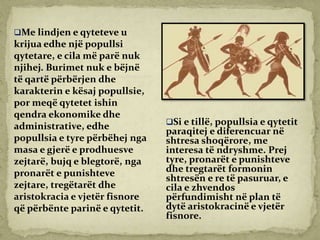 Me lindjen e qyteteve u
krijua edhe një popullsi
qytetare, e cila më parë nuk
njihej. Burimet nuk e bëjnë
të qartë përbërjen dhe
karakterin e kësaj popullsie,
por meqë qytetet ishin
qendra ekonomike dhe
administrative, edhe
popullsia e tyre përbëhej nga
masa e gjerë e prodhuesve
zejtarë, bujq e blegtorë, nga
pronarët e punishteve
zejtare, tregëtarët dhe
aristokracia e vjetër fisnore
që përbënte parinë e qytetit.
Si e tillë, popullsia e qytetit
paraqitej e diferencuar në
shtresa shoqërore, me
interesa të ndryshme. Prej
tyre, pronarët e punishteve
dhe tregtarët formonin
shtresën e re të pasuruar, e
cila e zhvendos
përfundimisht në plan të
dytë aristokracinë e vjetër
fisnore.
 