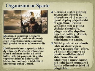 Sistemi i vendosur ne sparte
ishte oligarki , qe do te thote nje
grup i vogel njerezish sundonin
mbi pjesen me te madhe te vendit
.
Në krye të shtetit spartian ishin
dy mbretër. Pushteti i mbretërve
ishte i kufizuar vetëm në kohë
lufte, në kohë paqe, për të gjitha
veprimet ishin të detyruar të
kërkonin vendimin e këshillit të
krerëve që quhej Geruzi.
 Geruzija kishte gjithsej
30 anëtarë. Përveç dy
mbretërve në të merrnin
pjesë 28 pleq përjetësisht
të zgjedhur. Geruzia
vendoste mbi të gjitha
çështjet shtetërore,
përgatiste dhe shpallte
ligjet, shpallte gjykimet,
shpallte luftën dhe
nënshkruante paqën.
 Gjithë pushteti ekzekutiv
ishte në duart e pesë
vetëve të zgjedhur – eforë,
që kishin mbikqyrje në
punën e udhëheqësisë
shtetërore dhe në
edukimin e rinisë, kurse
një kohë kanë mundur t’i
ftonin edhe mbretëritë në
përgjithësi.
 