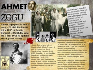 AHMET
ZOGU
Ahmet Zogu jetoi 65 vite, 5
muaj e 29 ditë. Lindi në 8
tetor 1895 në fshatin
Burgajet të Matit dhe vdiq
më 9 prill 1961 në spitalin
Fosch, pranë Parisit.
•Ahmet Zogu ka qenë mbret i
Shqipërisë për 10 vjet 7 muaj e 6
ditë. Ai u kurorëzua Mbreti i
Shqipërisë më 1 shtator të vitit
1928. Monarkia i tij mori fund kur
Shqipëria u pushtua nga Italia
fashiste më 7 prill 1939.
•Ahmet Zogu ishte djali i Xhemal
Zogut, kryetar i një fisi të Matit dhe
i Sadije Toptanit, një nga pinjollet e
familjes së njohur Toptane nga
Tirana.
•Ahmet Zogu ka qenë pjesëmarrës në
shpalljen e Pavarësisë së Shqipërisë, më
28 nëntor 1912, si delegat i Matit. Ai në
atë kohë ai ishte 17 vjeç dhe cilësohet si
aksioni i parë politik i tij.
• Gjatë mbretërimit të Ahmet Zogut në 11
vite u krijuan tetë kabinete qeveritare. Më
kryesorët janë ata me kryeministra
Kostaq Kota, Pandeli Evengjeli, Mehdi
Frashëri.
•Ndaj Ahmet Zogut janë bërë të paktën 11
atentate, të cilat janë deklaruar. Dy me
bombë, dy me pistoleta dhe pjesa tjetër
janë komplote që shërbimi sekret i ka
njoftuar se po përgatiteshin kundër tij.
 