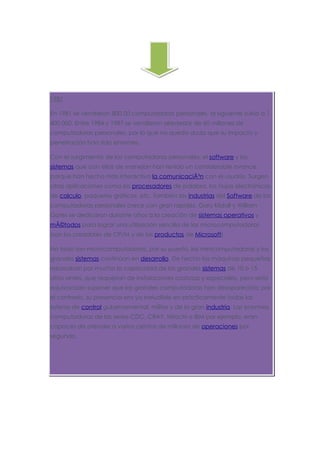 1981

En 1981 se vendieron 800 00 computadoras personales, al siguiente subió a 1
400 000. Entre 1984 y 1987 se vendieron alrededor de 60 millones de
computadoras personales, por lo que no queda duda que su impacto y
penetración han sido enormes.

Con el surgimiento de las computadoras personales, el software y los
sistemas que con ellas de manejan han tenido un considerable avance,
porque han hecho más interactiva la comunicaciÃ³n con el usuario. Surgen
otras aplicaciones como los procesadores de palabra, las hojas electrónicas
de calculo, paquetes gráficos, etc. También las industrias del Software de las
computadoras personales crece con gran rapidez, Gary Kildall y William
Gates se dedicaron durante años a la creación de sistemas operativos y
mÃ©todos para lograr una utilización sencilla de las microcomputadoras
(son los creadores de CP/M y de los productos de Microsoft).

No todo son microcomputadoras, por su puesto, las minicomputadoras y los
grandes sistemas continúan en desarrollo. De hecho las máquinas pequeñas
rebasaban por mucho la capacidad de los grandes sistemas de 10 o 15
años antes, que requerían de instalaciones costosas y especiales, pero sería
equivocado suponer que las grandes computadoras han desaparecido; por
el contrario, su presencia era ya ineludible en prácticamente todas las
esferas de control gubernamental, militar y de la gran industria. Las enormes
computadoras de las series CDC, CRAY, Hitachi o IBM por ejemplo, eran
capaces de atender a varios cientos de millones de operaciones por
segundo.
 
