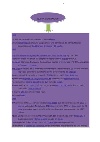 QUINTA GENERACION




1982

La Asociación Internacional MIDI publica el MIDI.
Se funda Compaq Computer Corporation, una compañía de computadoras
       personales, por Rod Canion, Jim Harris y Bill Murto.
                                                          .
1983


http://es.wikipedia.org/wiki/Archivo:Heckert_GNU_white.svgLogo de GNU
Microsoft ofrece la versión 1.0 del procesador de textos Word para DOS.
Compaq (Compaq Computer Corporation) fabrica el primer clon PC IBM compatible,
       el Compaq portable.
ARPANET se separa de la red militar que la originó, de modo que, ya sin fines militares,
       se puede considerar esta fecha como el nacimiento de Internet.
Se anuncia públicamente el proyecto GNU iniciado por Richard Stallman.
Aparece el lenguaje de programación C++ diseñado por Bjarne Stroustrup.
Nace el primer sistema operativo de Sun llamado SunOS.
Aparece el famoso Lotus 1-2-3, un programa de hoja de cálculo realizado por la
       compañía Lotus Software.
El sistema DNS consistía de 1000 hosts.
Se funda Borland.
1984

IBM presenta el PC-AT, con procesador Intel 80286, bus de expansión de 16 bits y 6
       Mhz de velocidad. Tenía hasta 512 KB de memoria RAM, un disco duro de 20
       MB y un monitor monocromático. Su precio en ese momento era de 5.795
       dólares.
Apple Computer presenta su Macintosh 128K con el sistema operativo Mac OS, el
       cual introduce la interfaz gráfica ideada en Xerox.
Las compañías Philips y Sony crean los CD-Roms para computadores.
Se desarrolla el sistema de ventanas X bajo el nombre X1 para dotar de una interfaz
 